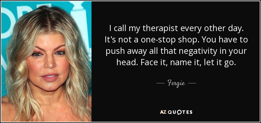 I call my therapist every other day. It's not a one-stop shop. You have to push away all that negativity in your head. Face it, name it, let it go. - Fergie
