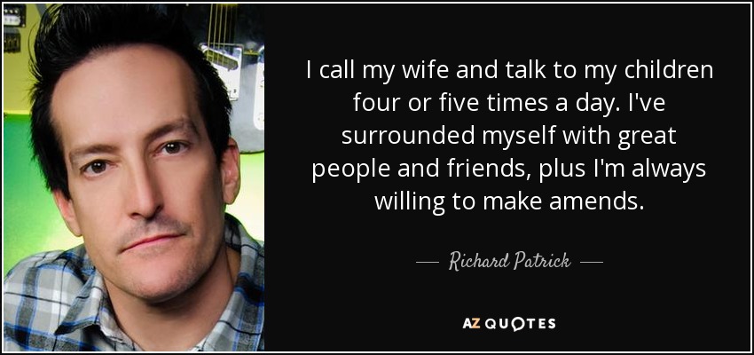 I call my wife and talk to my children four or five times a day. I've surrounded myself with great people and friends, plus I'm always willing to make amends. - Richard Patrick
