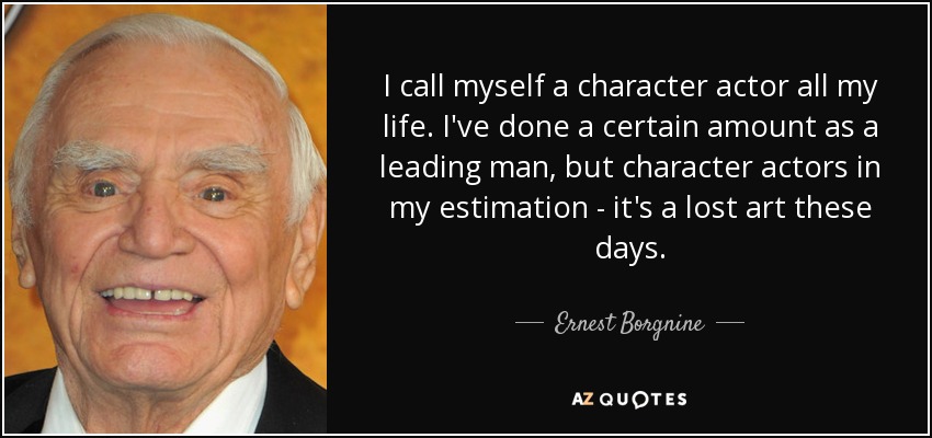 I call myself a character actor all my life. I've done a certain amount as a leading man, but character actors in my estimation - it's a lost art these days. - Ernest Borgnine