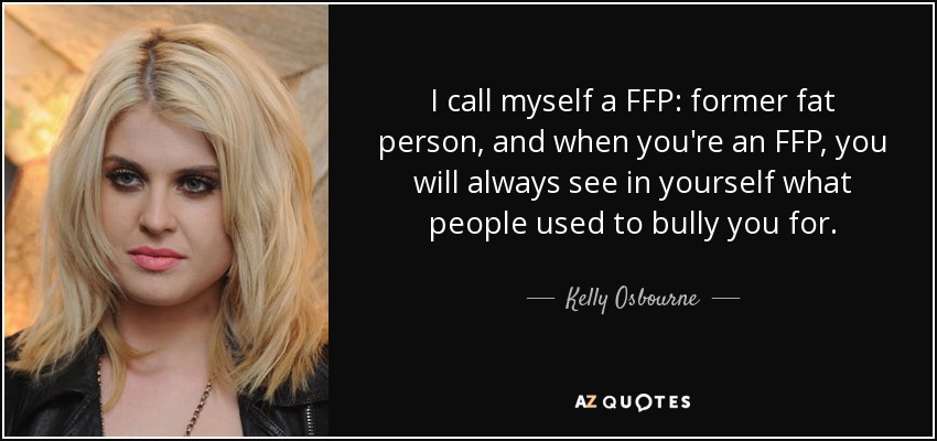 I call myself a FFP: former fat person, and when you're an FFP, you will always see in yourself what people used to bully you for. - Kelly Osbourne