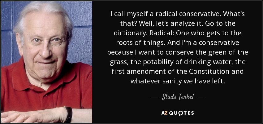I call myself a radical conservative. What's that? Well, let's analyze it. Go to the dictionary. Radical: One who gets to the roots of things. And I'm a conservative because I want to conserve the green of the grass, the potability of drinking water, the first amendment of the Constitution and whatever sanity we have left. - Studs Terkel