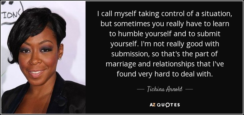 I call myself taking control of a situation, but sometimes you really have to learn to humble yourself and to submit yourself. I'm not really good with submission, so that's the part of marriage and relationships that I've found very hard to deal with. - Tichina Arnold