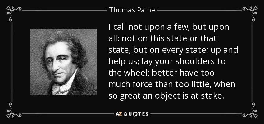 I call not upon a few, but upon all: not on this state or that state, but on every state; up and help us; lay your shoulders to the wheel; better have too much force than too little, when so great an object is at stake. - Thomas Paine
