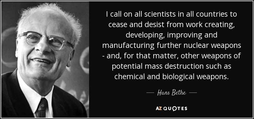 I call on all scientists in all countries to cease and desist from work creating, developing, improving and manufacturing further nuclear weapons - and, for that matter, other weapons of potential mass destruction such as chemical and biological weapons. - Hans Bethe