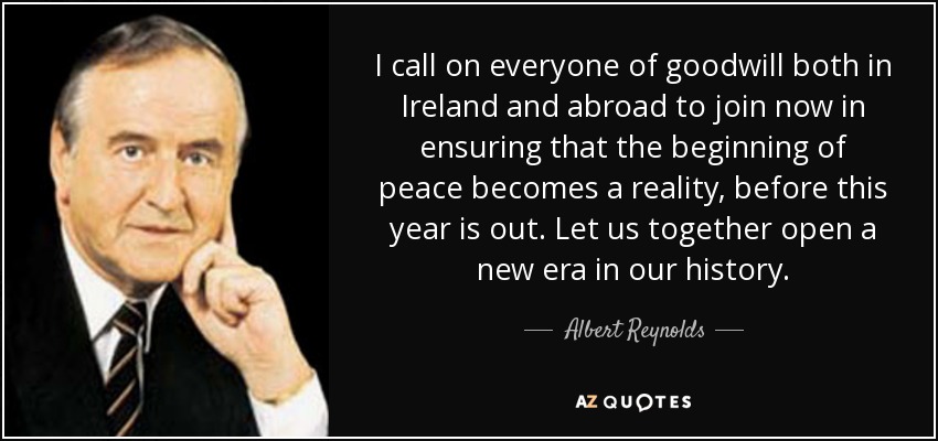 I call on everyone of goodwill both in Ireland and abroad to join now in ensuring that the beginning of peace becomes a reality, before this year is out. Let us together open a new era in our history. - Albert Reynolds