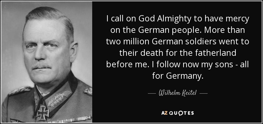 I call on God Almighty to have mercy on the German people. More than two million German soldiers went to their death for the fatherland before me. I follow now my sons - all for Germany. - Wilhelm Keitel
