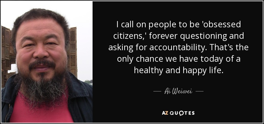 I call on people to be 'obsessed citizens,' forever questioning and asking for accountability. That's the only chance we have today of a healthy and happy life. - Ai Weiwei