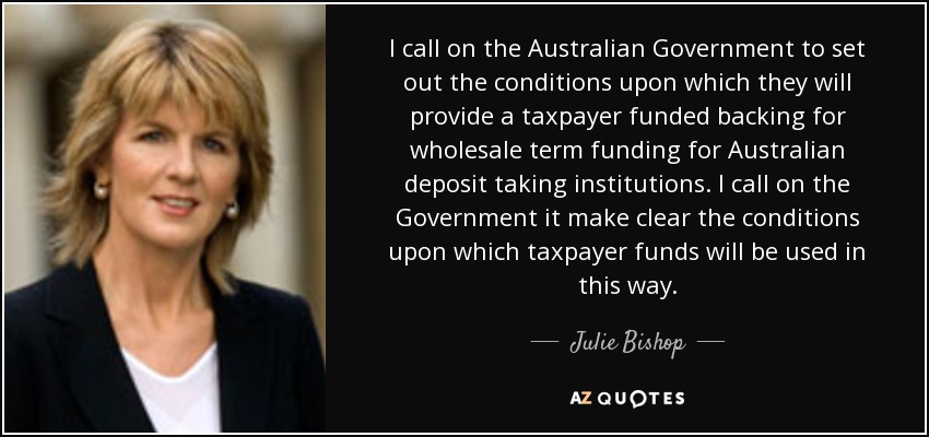 I call on the Australian Government to set out the conditions upon which they will provide a taxpayer funded backing for wholesale term funding for Australian deposit taking institutions. I call on the Government it make clear the conditions upon which taxpayer funds will be used in this way. - Julie Bishop