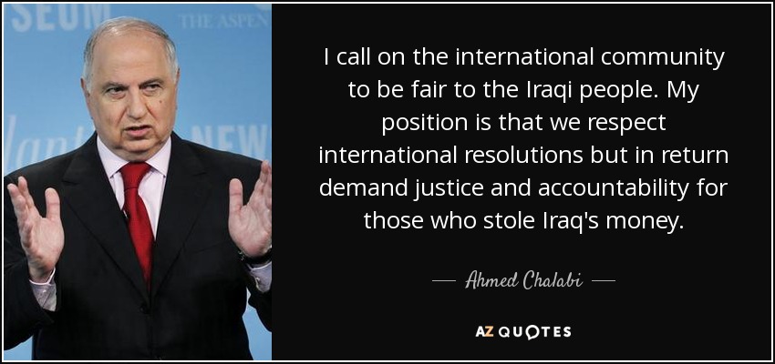 I call on the international community to be fair to the Iraqi people. My position is that we respect international resolutions but in return demand justice and accountability for those who stole Iraq's money. - Ahmed Chalabi