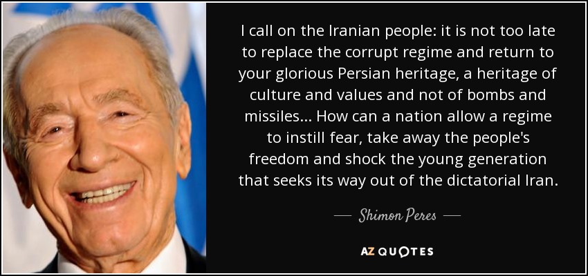 I call on the Iranian people: it is not too late to replace the corrupt regime and return to your glorious Persian heritage, a heritage of culture and values and not of bombs and missiles... How can a nation allow a regime to instill fear, take away the people's freedom and shock the young generation that seeks its way out of the dictatorial Iran. - Shimon Peres