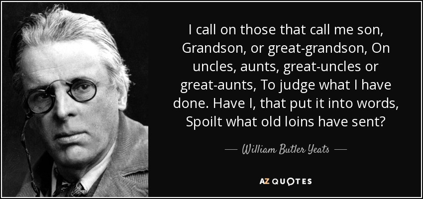 I call on those that call me son, Grandson, or great-grandson, On uncles, aunts, great-uncles or great-aunts, To judge what I have done. Have I, that put it into words, Spoilt what old loins have sent? - William Butler Yeats