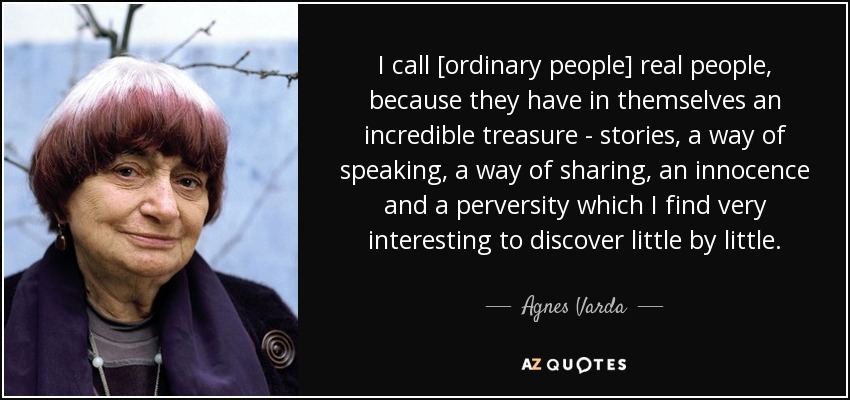 I call [ordinary people] real people, because they have in themselves an incredible treasure - stories, a way of speaking, a way of sharing, an innocence and a perversity which I find very interesting to discover little by little. - Agnes Varda