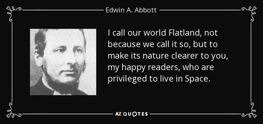 I call our world Flatland, not because we call it so, but to make its nature clearer to you, my happy readers, who are privileged to live in Space. - Edwin A. Abbott