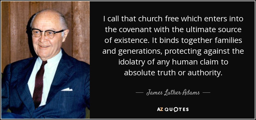 I call that church free which enters into the covenant with the ultimate source of existence. It binds together families and generations, protecting against the idolatry of any human claim to absolute truth or authority. - James Luther Adams