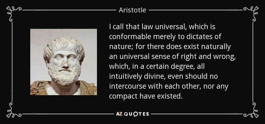 I call that law universal, which is conformable merely to dictates of nature; for there does exist naturally an universal sense of right and wrong, which, in a certain degree, all intuitively divine, even should no intercourse with each other, nor any compact have existed. - Aristotle