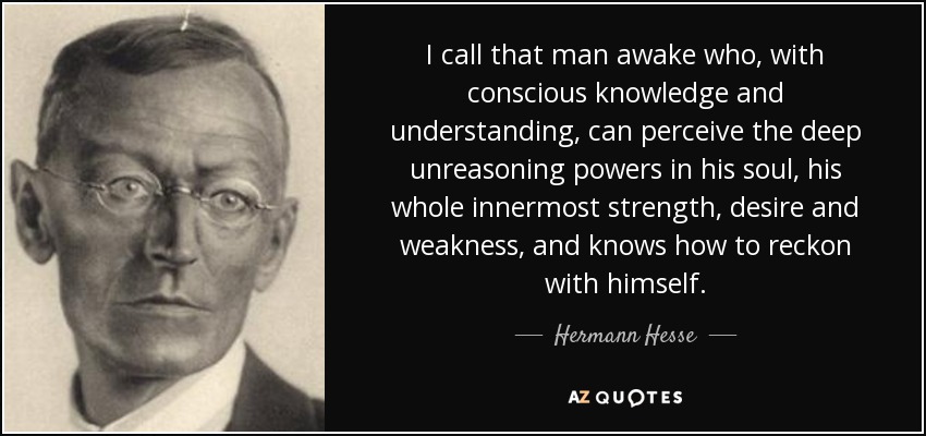 I call that man awake who, with conscious knowledge and understanding, can perceive the deep unreasoning powers in his soul, his whole innermost strength, desire and weakness, and knows how to reckon with himself. - Hermann Hesse