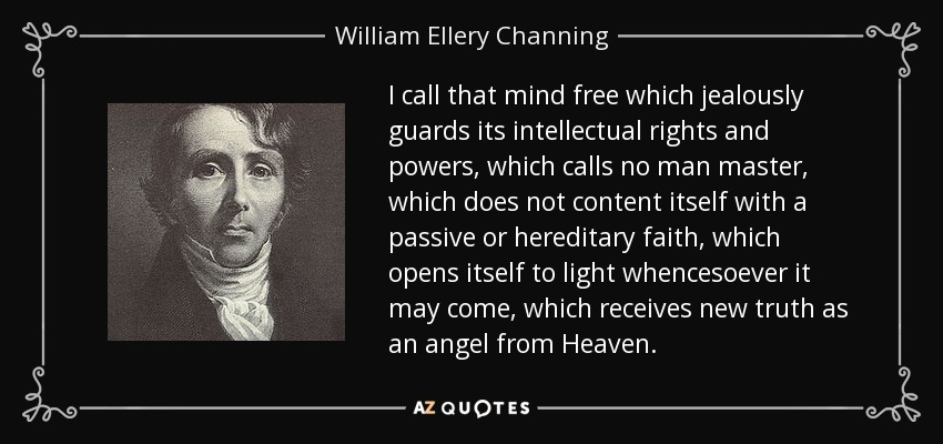 I call that mind free which jealously guards its intellectual rights and powers, which calls no man master, which does not content itself with a passive or hereditary faith, which opens itself to light whencesoever it may come, which receives new truth as an angel from Heaven. - William Ellery Channing