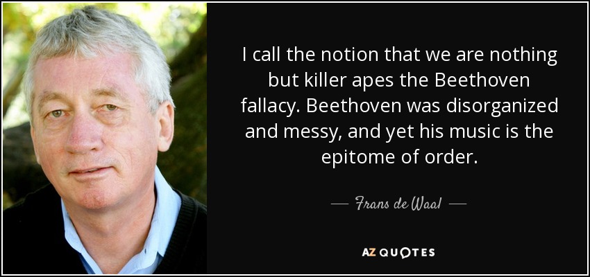 I call the notion that we are nothing but killer apes the Beethoven fallacy. Beethoven was disorganized and messy, and yet his music is the epitome of order. - Frans de Waal