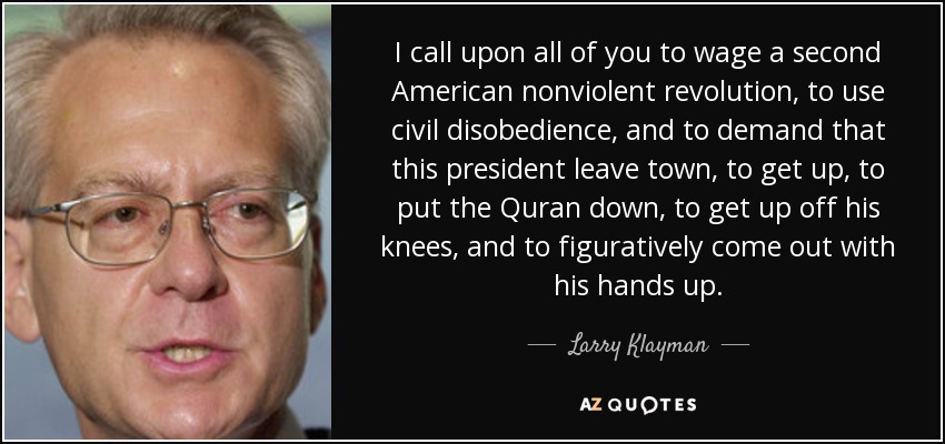 I call upon all of you to wage a second American nonviolent revolution, to use civil disobedience, and to demand that this president leave town, to get up, to put the Quran down, to get up off his knees, and to figuratively come out with his hands up. - Larry Klayman