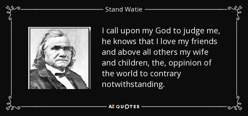 I call upon my God to judge me, he knows that I love my friends and above all others my wife and children, the, oppinion of the world to contrary notwithstanding. - Stand Watie