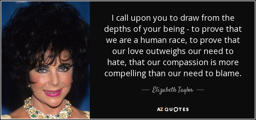 I call upon you to draw from the depths of your being - to prove that we are a human race, to prove that our love outweighs our need to hate, that our compassion is more compelling than our need to blame. - Elizabeth Taylor