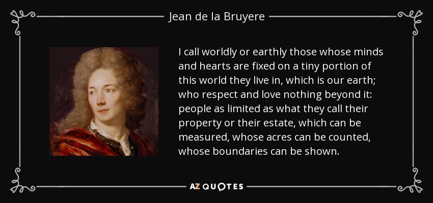 I call worldly or earthly those whose minds and hearts are fixed on a tiny portion of this world they live in, which is our earth; who respect and love nothing beyond it: people as limited as what they call their property or their estate, which can be measured, whose acres can be counted, whose boundaries can be shown. - Jean de la Bruyere