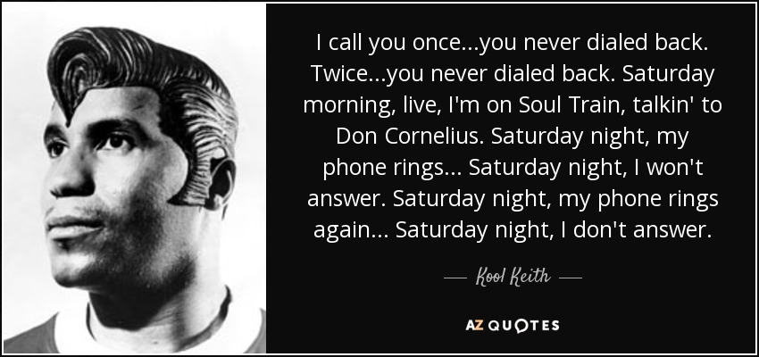 I call you once...you never dialed back. Twice...you never dialed back. Saturday morning, live, I'm on Soul Train, talkin' to Don Cornelius. Saturday night, my phone rings... Saturday night, I won't answer. Saturday night, my phone rings again... Saturday night, I don't answer. - Kool Keith
