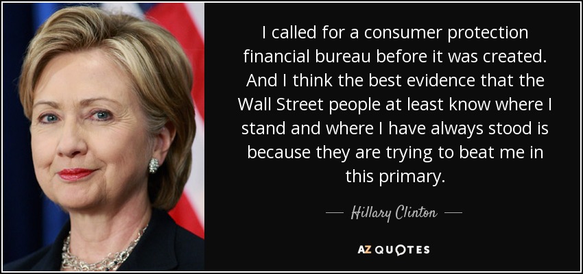 I called for a consumer protection financial bureau before it was created. And I think the best evidence that the Wall Street people at least know where I stand and where I have always stood is because they are trying to beat me in this primary. - Hillary Clinton