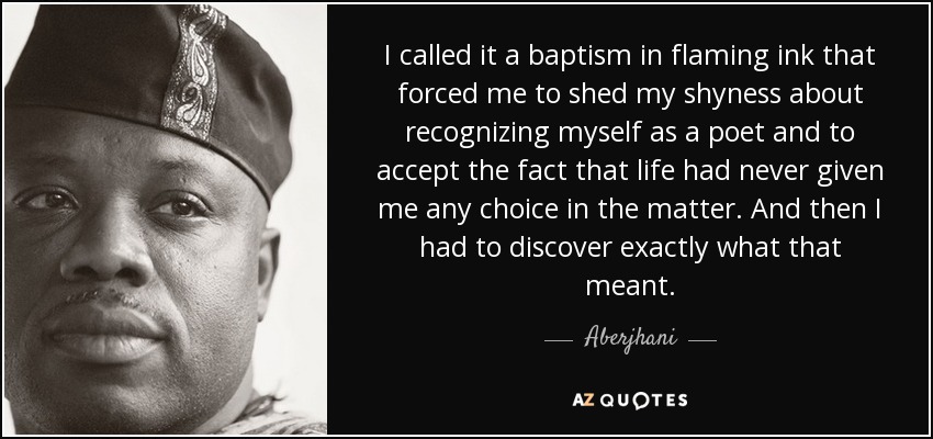 I called it a baptism in flaming ink that forced me to shed my shyness about recognizing myself as a poet and to accept the fact that life had never given me any choice in the matter. And then I had to discover exactly what that meant. - Aberjhani