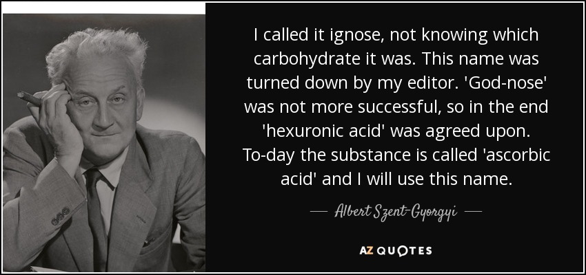 I called it ignose, not knowing which carbohydrate it was. This name was turned down by my editor. 'God-nose' was not more successful, so in the end 'hexuronic acid' was agreed upon. To-day the substance is called 'ascorbic acid' and I will use this name. - Albert Szent-Gyorgyi