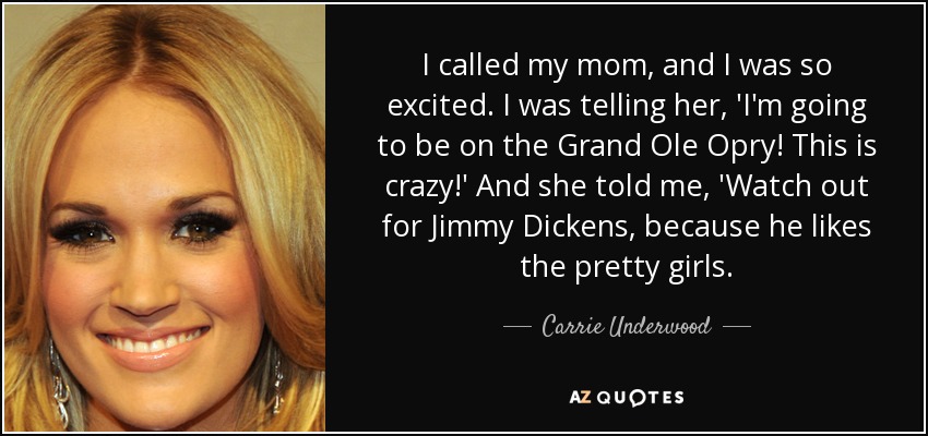 I called my mom, and I was so excited. I was telling her, 'I'm going to be on the Grand Ole Opry! This is crazy!' And she told me, 'Watch out for Jimmy Dickens, because he likes the pretty girls. - Carrie Underwood