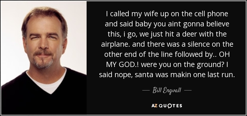 I called my wife up on the cell phone and said baby you aint gonna believe this, i go, we just hit a deer with the airplane. and there was a silence on the other end of the line followed by.. OH MY GOD.! were you on the ground? I said nope, santa was makin one last run. - Bill Engvall
