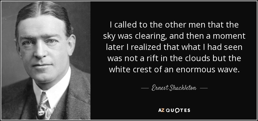 I called to the other men that the sky was clearing, and then a moment later I realized that what I had seen was not a rift in the clouds but the white crest of an enormous wave. - Ernest Shackleton
