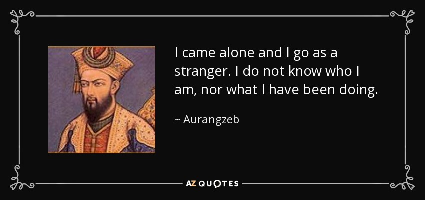 I came alone and I go as a stranger. I do not know who I am, nor what I have been doing. - Aurangzeb
