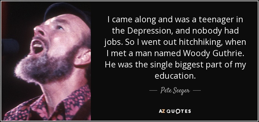 I came along and was a teenager in the Depression, and nobody had jobs. So I went out hitchhiking, when I met a man named Woody Guthrie. He was the single biggest part of my education. - Pete Seeger
