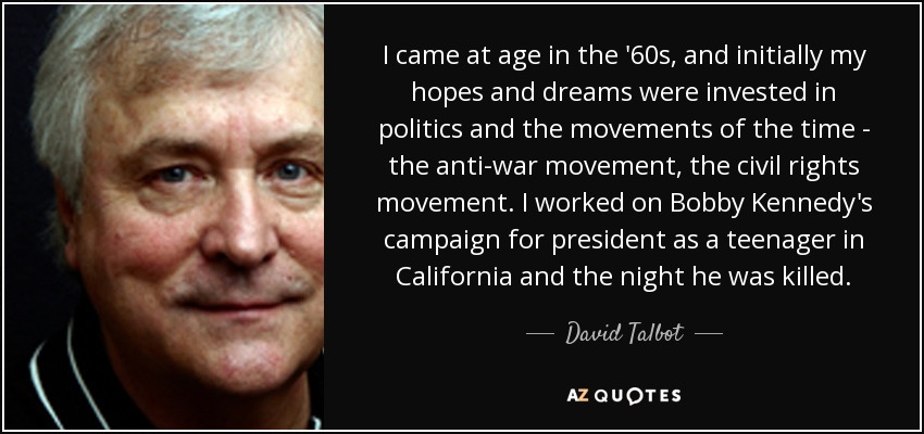 I came at age in the '60s, and initially my hopes and dreams were invested in politics and the movements of the time - the anti-war movement, the civil rights movement. I worked on Bobby Kennedy's campaign for president as a teenager in California and the night he was killed. - David Talbot