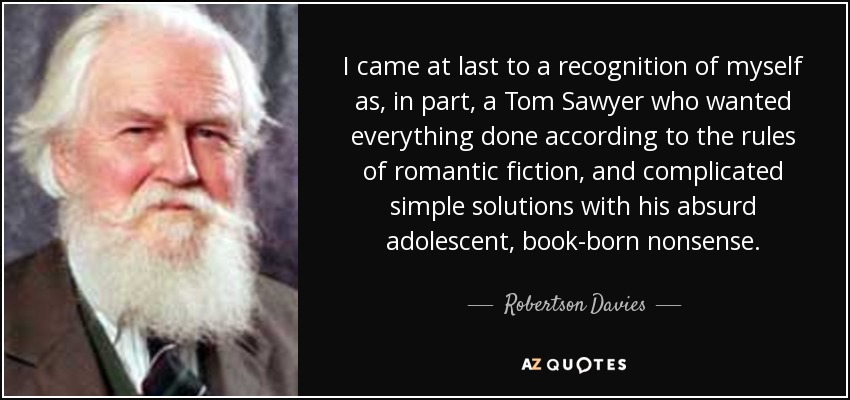 I came at last to a recognition of myself as, in part, a Tom Sawyer who wanted everything done according to the rules of romantic fiction, and complicated simple solutions with his absurd adolescent, book-born nonsense. - Robertson Davies