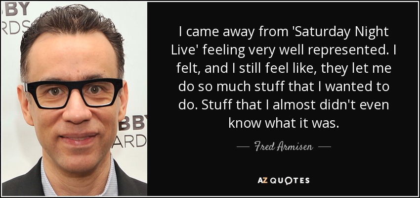 I came away from 'Saturday Night Live' feeling very well represented. I felt, and I still feel like, they let me do so much stuff that I wanted to do. Stuff that I almost didn't even know what it was. - Fred Armisen