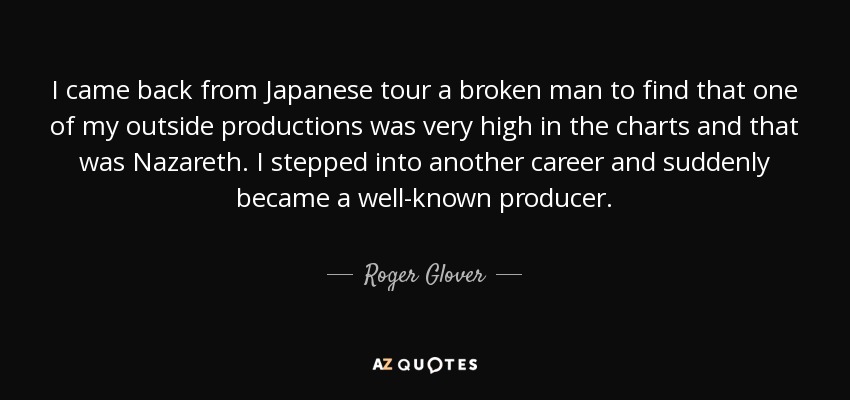I came back from Japanese tour a broken man to find that one of my outside productions was very high in the charts and that was Nazareth. I stepped into another career and suddenly became a well-known producer. - Roger Glover