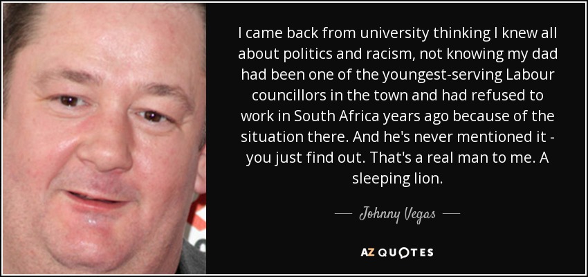 I came back from university thinking I knew all about politics and racism, not knowing my dad had been one of the youngest-serving Labour councillors in the town and had refused to work in South Africa years ago because of the situation there. And he's never mentioned it - you just find out. That's a real man to me. A sleeping lion. - Johnny Vegas