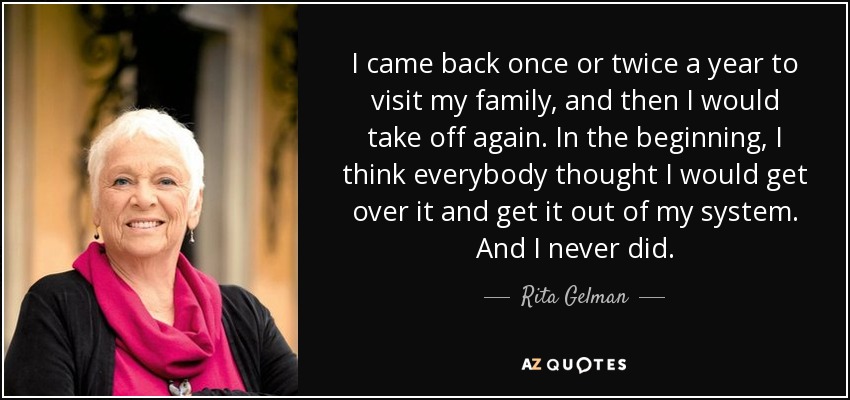 I came back once or twice a year to visit my family, and then I would take off again. In the beginning, I think everybody thought I would get over it and get it out of my system. And I never did. - Rita Gelman