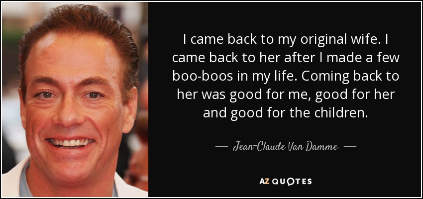 I came back to my original wife. I came back to her after I made a few boo-boos in my life. Coming back to her was good for me, good for her and good for the children. - Jean-Claude Van Damme