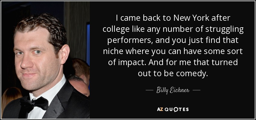 I came back to New York after college like any number of struggling performers, and you just find that niche where you can have some sort of impact. And for me that turned out to be comedy. - Billy Eichner