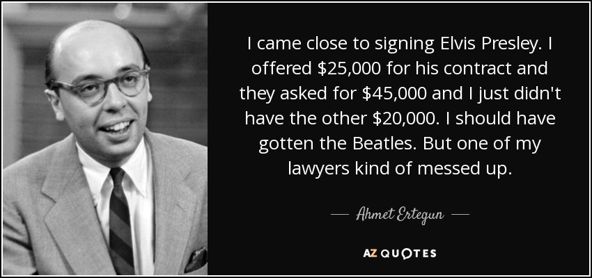 I came close to signing Elvis Presley. I offered $25,000 for his contract and they asked for $45,000 and I just didn't have the other $20,000. I should have gotten the Beatles. But one of my lawyers kind of messed up. - Ahmet Ertegun