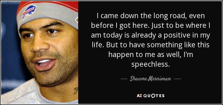 I came down the long road, even before I got here. Just to be where I am today is already a positive in my life. But to have something like this happen to me as well, I'm speechless. - Shawne Merriman