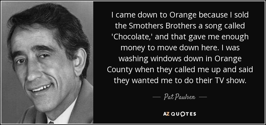I came down to Orange because I sold the Smothers Brothers a song called 'Chocolate,' and that gave me enough money to move down here. I was washing windows down in Orange County when they called me up and said they wanted me to do their TV show. - Pat Paulsen