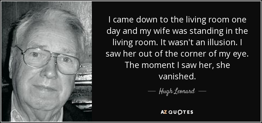 I came down to the living room one day and my wife was standing in the living room. It wasn't an illusion. I saw her out of the corner of my eye. The moment I saw her, she vanished. - Hugh Leonard