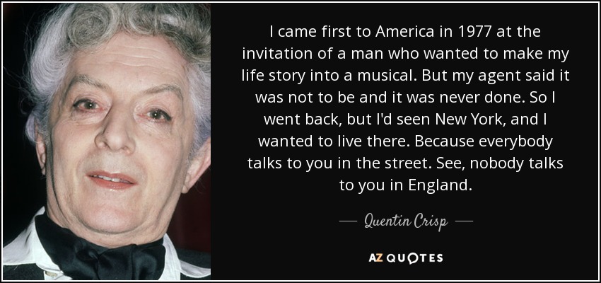 I came first to America in 1977 at the invitation of a man who wanted to make my life story into a musical. But my agent said it was not to be and it was never done. So I went back, but I'd seen New York, and I wanted to live there. Because everybody talks to you in the street. See, nobody talks to you in England. - Quentin Crisp