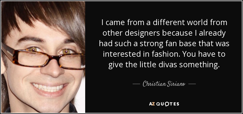 I came from a different world from other designers because I already had such a strong fan base that was interested in fashion. You have to give the little divas something. - Christian Siriano