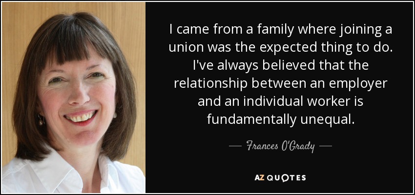 I came from a family where joining a union was the expected thing to do. I've always believed that the relationship between an employer and an individual worker is fundamentally unequal. - Frances O'Grady